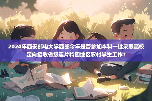 2024年西安邮电大学西邮今年是否参加本科一批录取高校定向招收省级连片特困地区农村学生工作？