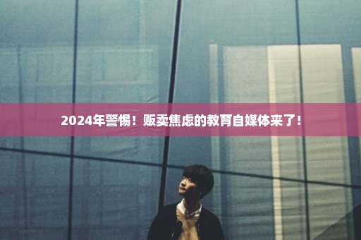 2024年警惕！贩卖焦虑的教育自媒体来了！