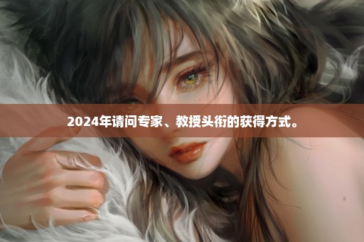 2024年请问专家、教授头衔的获得方式。