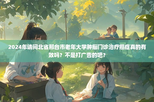 2024年请问北省邢台市老年大学肿瘤门诊治疗癌症真的有效吗？不是打广告的吧？