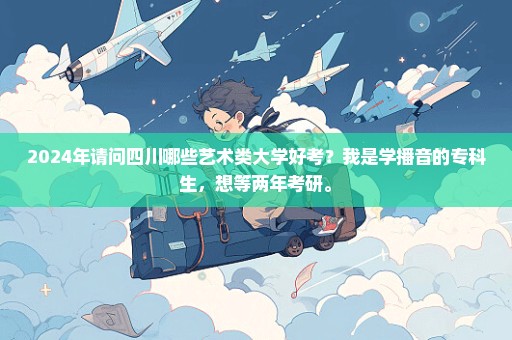 2024年请问四川哪些艺术类大学好考？我是学播音的专科生，想等两年考研。