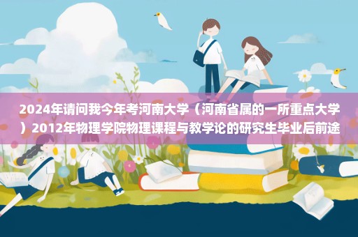 2024年请问我今年考河南大学（河南省属的一所重点大学）2012年物理学院物理课程与教学论的研究生毕业后前途情况