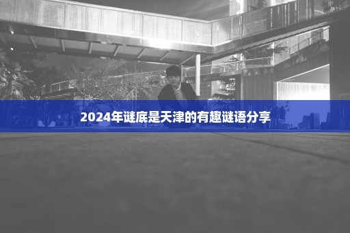 2024年谜底是天津的有趣谜语分享