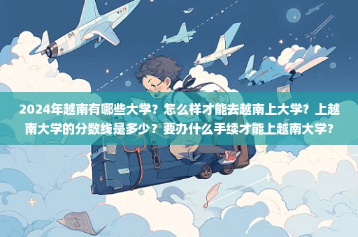 2024年越南有哪些大学？怎么样才能去越南上大学？上越南大学的分数线是多少？要办什么手续才能上越南大学？