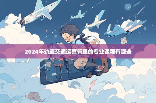 2024年轨道交通运营管理的专业课程有哪些