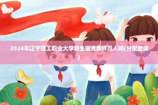 2024年辽宁理工职业大学新生宿舍条件几人间(分配查询)