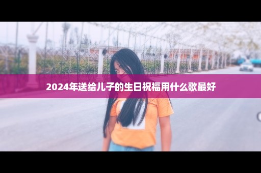 2024年送给儿子的生日祝福用什么歌最好