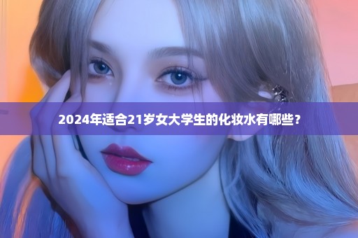 2024年适合21岁女大学生的化妆水有哪些？