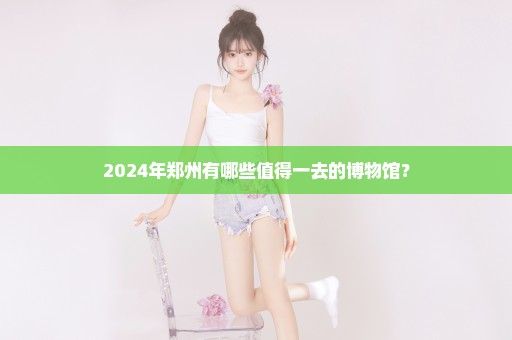 2024年郑州有哪些值得一去的博物馆？