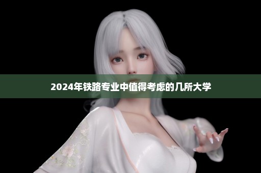 2024年铁路专业中值得考虑的几所大学