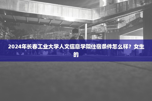 2024年长春工业大学人文信息学院住宿条件怎么样？女生的