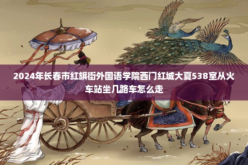 2024年长春市红旗街外国语学院西门红城大夏538室从火车站坐几路车怎么走