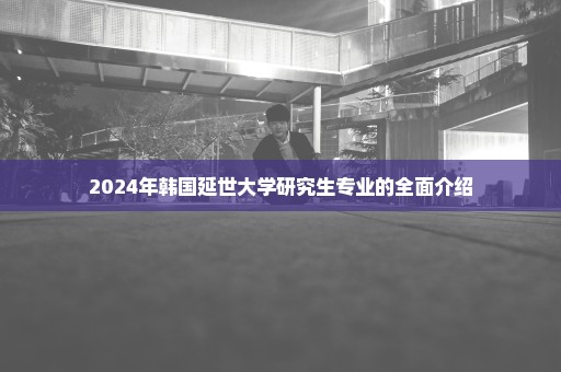 2024年韩国延世大学研究生专业的全面介绍