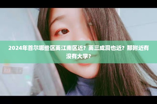 2024年首尔哪些区离江南区近？离三成洞也近？那附近有没有大学？