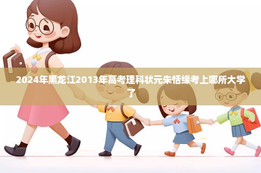 2024年黑龙江2013年高考理科状元朱恬缘考上哪所大学了