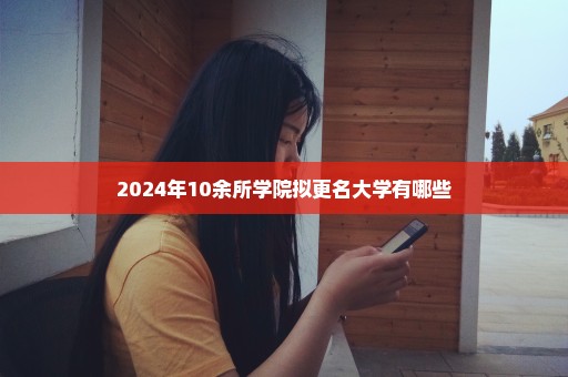 2024年10余所学院拟更名大学有哪些