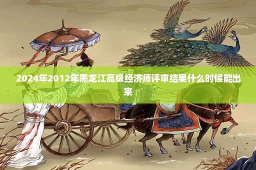 2024年2012年黑龙江高级经济师评审结果什么时候能出来