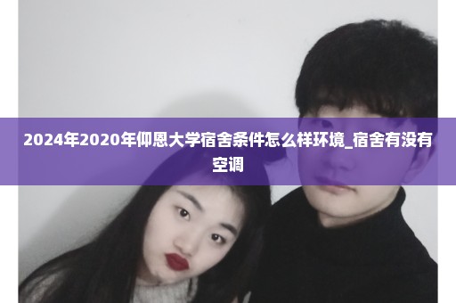 2024年2020年仰恩大学宿舍条件怎么样环境_宿舍有没有空调