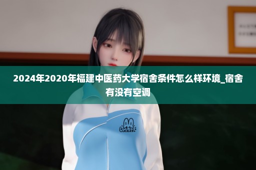 2024年2020年福建中医药大学宿舍条件怎么样环境_宿舍有没有空调