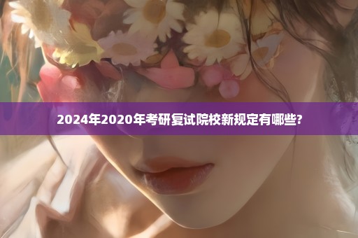 2024年2020年考研复试院校新规定有哪些?