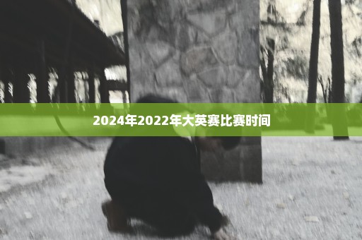 2024年2022年大英赛比赛时间