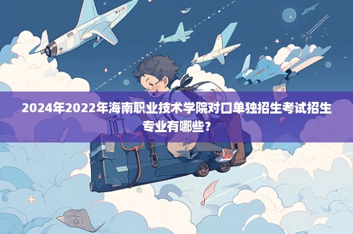 2024年2022年海南职业技术学院对口单独招生考试招生专业有哪些？