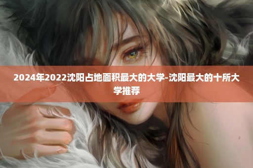 2024年2022沈阳占地面积最大的大学-沈阳最大的十所大学推荐