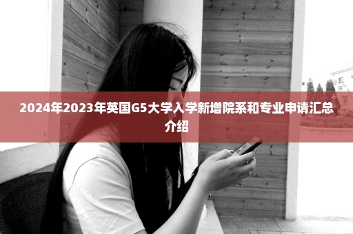 2024年2023年英国G5大学入学新增院系和专业申请汇总介绍