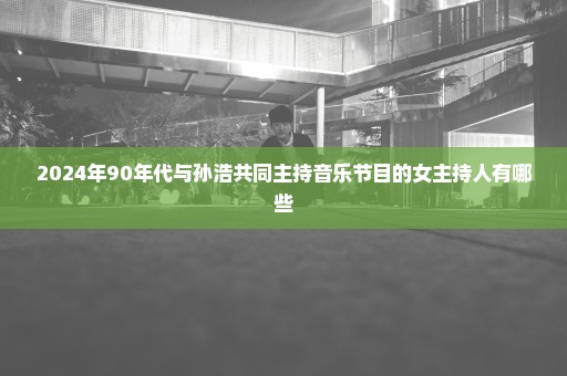 2024年90年代与孙浩共同主持音乐节目的女主持人有哪些