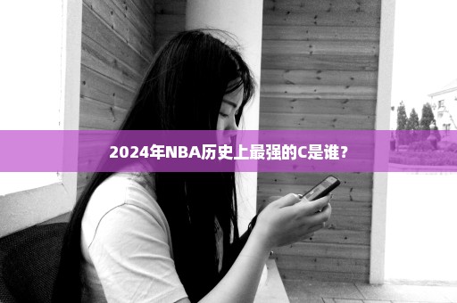 2024年NBA历史上最强的C是谁？