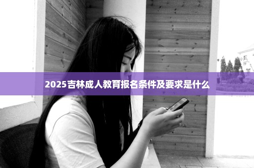 2025吉林成人教育报名条件及要求是什么