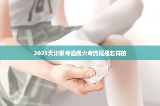 2025天津报考函授大专流程是怎样的