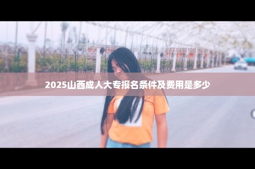 2025山西成人大专报名条件及费用是多少