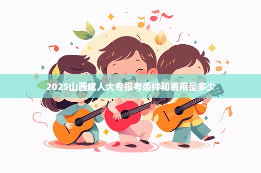 2025山西成人大专报考条件和费用是多少