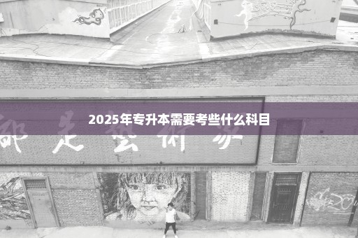 2025年专升本需要考些什么科目