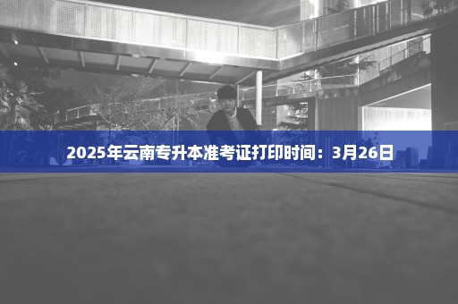 2025年云南专升本准考证打印时间：3月26日