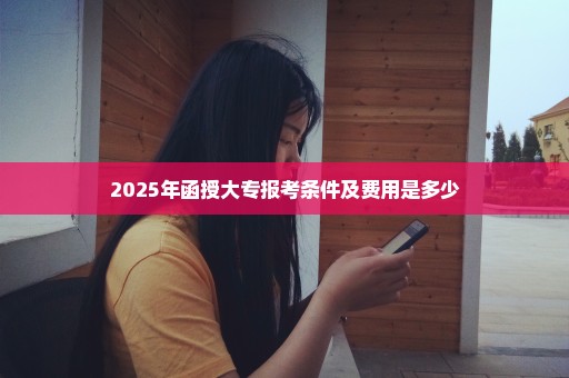 2025年函授大专报考条件及费用是多少