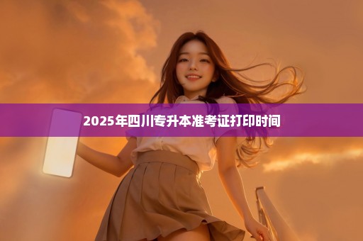 2025年四川专升本准考证打印时间