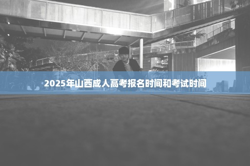 2025年山西成人高考报名时间和考试时间