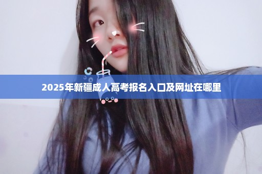 2025年新疆成人高考报名入口及网址在哪里