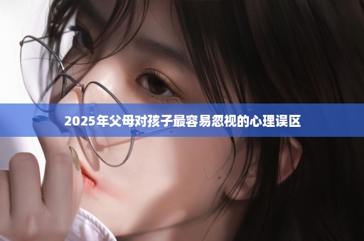 2025年父母对孩子最容易忽视的心理误区