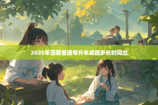 2025年西藏普通专升本成绩多长时间出