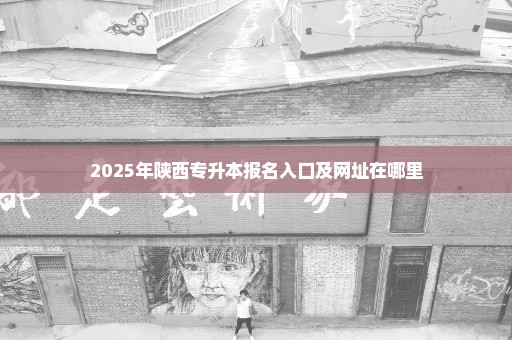 2025年陕西专升本报名入口及网址在哪里