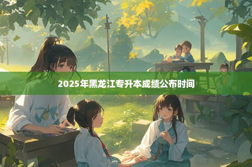 2025年黑龙江专升本成绩公布时间