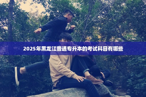 2025年黑龙江普通专升本的考试科目有哪些