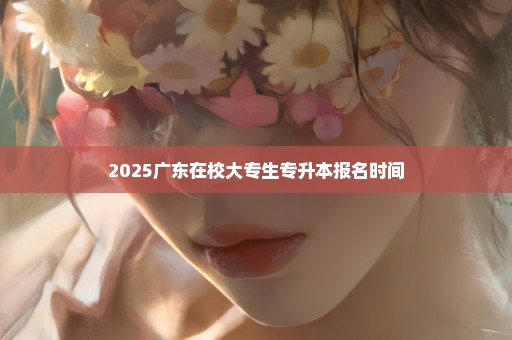 2025广东在校大专生专升本报名时间