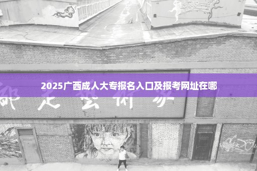 2025广西成人大专报名入口及报考网址在哪