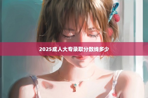 2025成人大专录取分数线多少