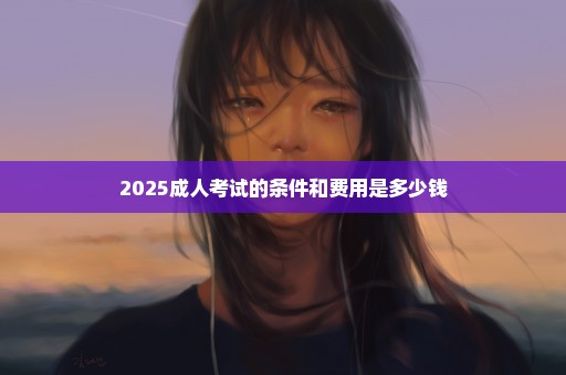 2025成人考试的条件和费用是多少钱