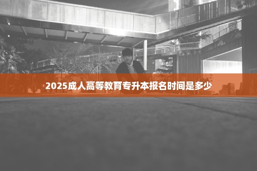 2025成人高等教育专升本报名时间是多少